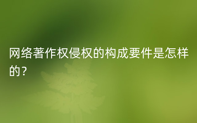 网络著作权侵权的构成要件是怎样的？