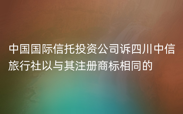 中国国际信托投资公司诉四川中信旅行社以与其注册商标相同的