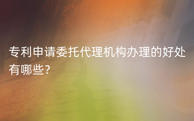 专利申请委托代理机构办理的好处有哪些？