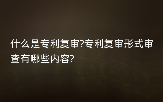 什么是专利复审?专利复审形式审查有哪些内容?