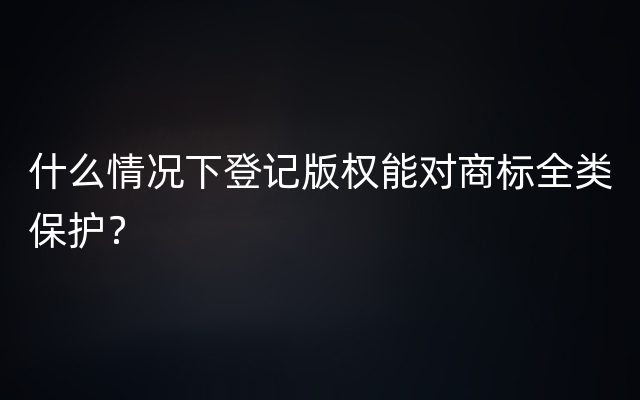 什么情况下登记版权能对商标全类保护？