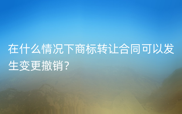 在什么情况下商标转让合同可以发生变更撤销？