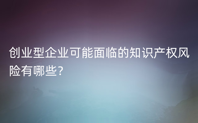 创业型企业可能面临的知识产权风险有哪些？