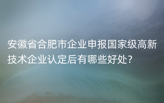 安徽省合肥市企业申报国家级高新技术企业认定后有哪些好处？