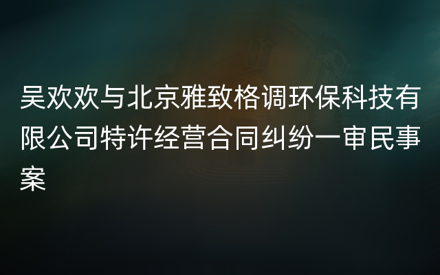 吴欢欢与北京雅致格调环保科技有限公司特许经营合同纠纷一审民事案