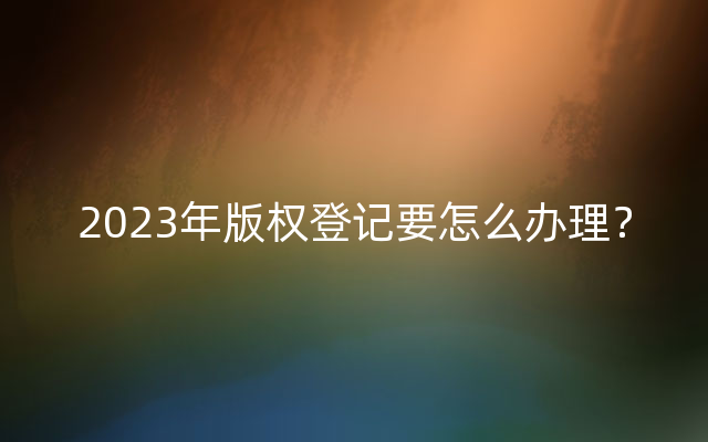 2023年版权登记要怎么办理？