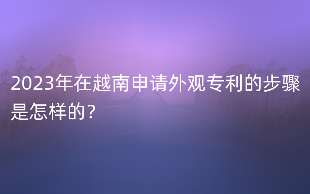 2023年在越南申请外观专利的步骤是怎样的？