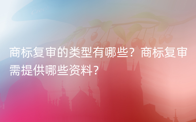 商标复审的类型有哪些？商标复审需提供哪些资料？