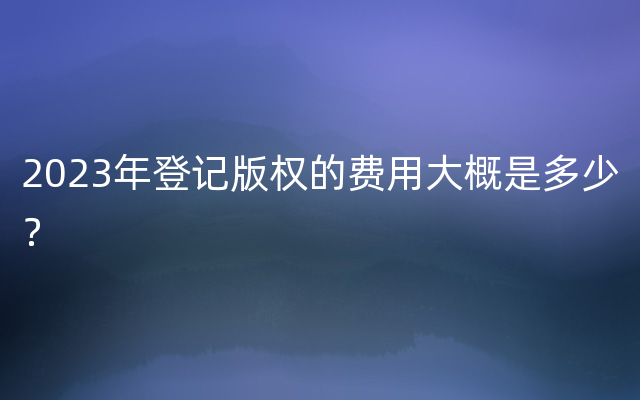 2023年登记版权的费用大概是多少？