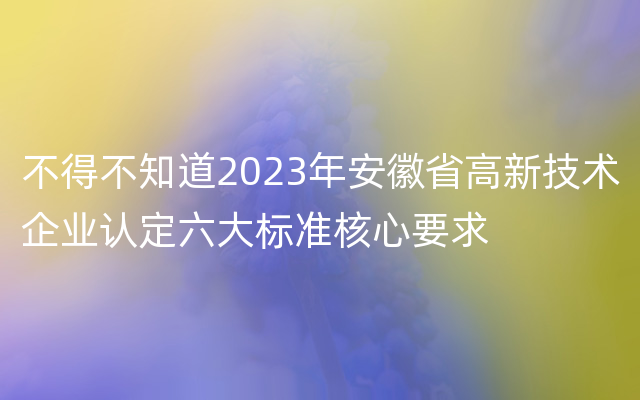 不得不知道2023年安徽省高新技术企业认定六大标准核心要求