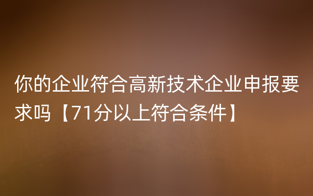 你的企业符合高新技术企业申报要求吗【71分以上符合条件】