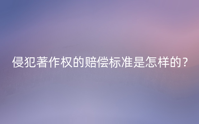 侵犯著作权的赔偿标准是怎样的？