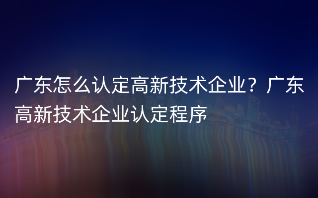 广东怎么认定高新技术企业？广东高新技术企业认定程序