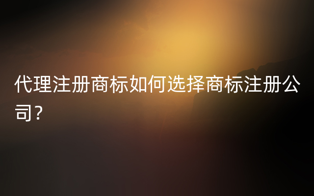 代理注册商标如何选择商标注册公司？