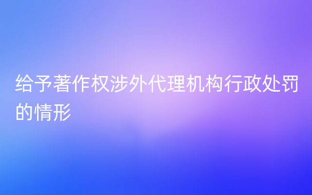 给予著作权涉外代理机构行政处罚的情形