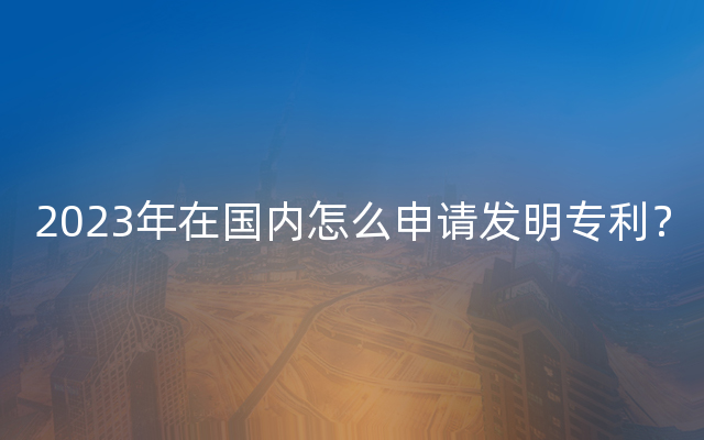 2023年在国内怎么申请发明专利？