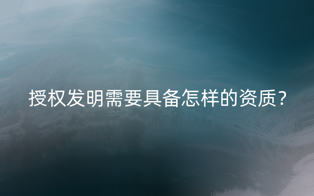 授权发明需要具备怎样的资质？