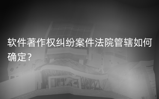 软件著作权纠纷案件法院管辖如何确定？