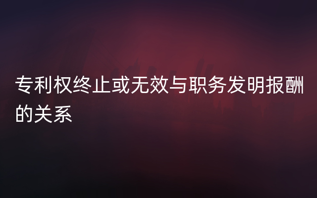 专利权终止或无效与职务发明报酬的关系