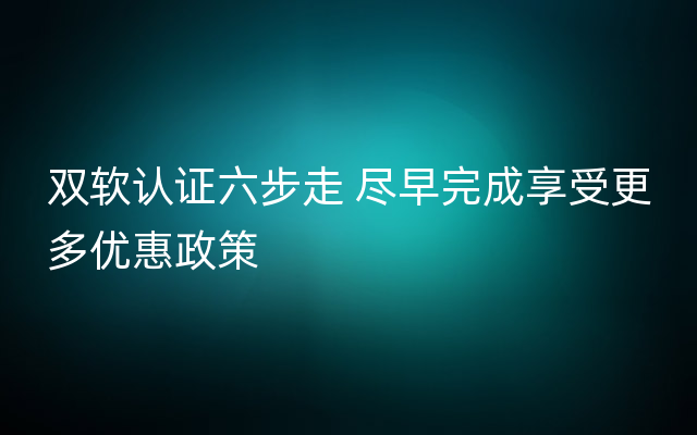 双软认证六步走 尽早完成享受更多优惠政策