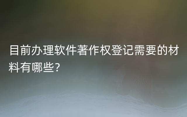 目前办理软件著作权登记需要的材料有哪些？