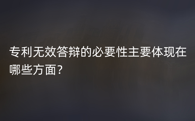 专利无效答辩的必要性主要体现在哪些方面？