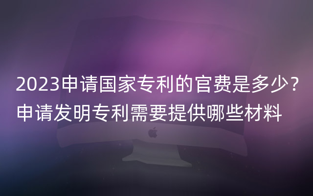 2023申请国家专利的官费是多少？申请发明专利需要提供哪些材料