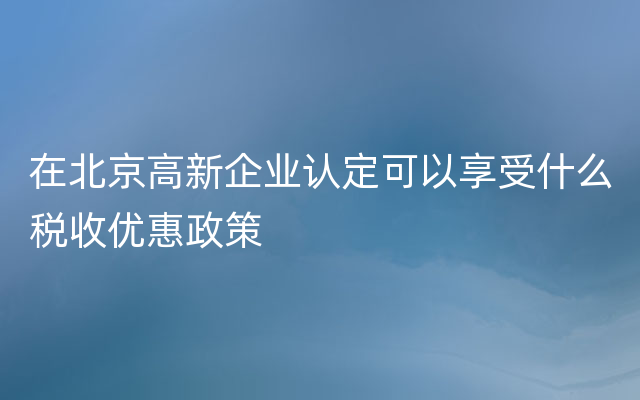 在北京高新企业认定可以享受什么税收优惠政策