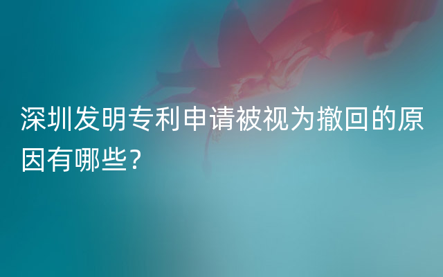 深圳发明专利申请被视为撤回的原因有哪些？