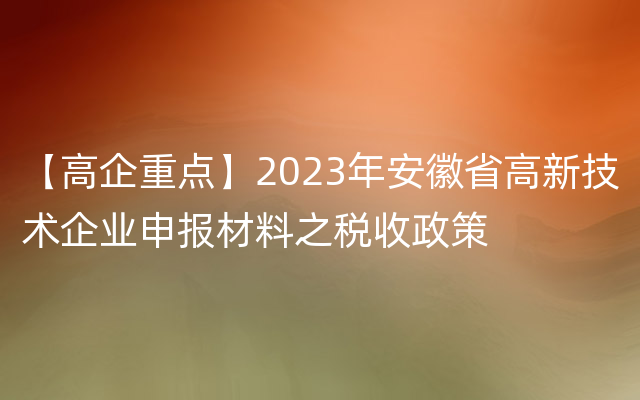 【高企重点】2023年安徽省高新技术企业申报材料之税收政策