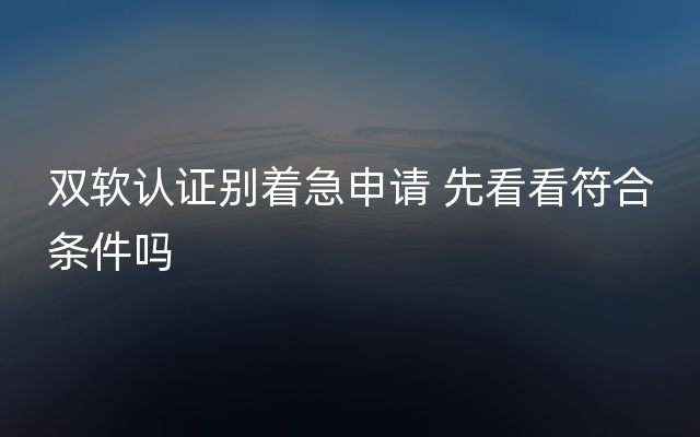 双软认证别着急申请 先看看符合条件吗