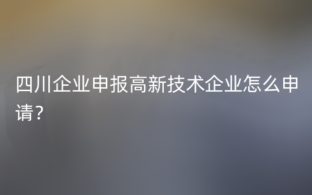 四川企业申报高新技术企业怎么申请？