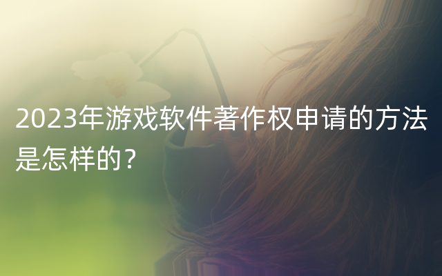 2023年游戏软件著作权申请的方法是怎样的？