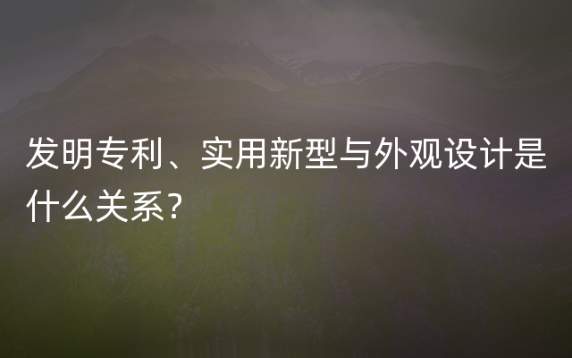 发明专利、实用新型与外观设计是什么关系？