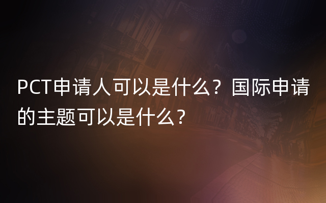 PCT申请人可以是什么？国际申请的主题可以是什么？