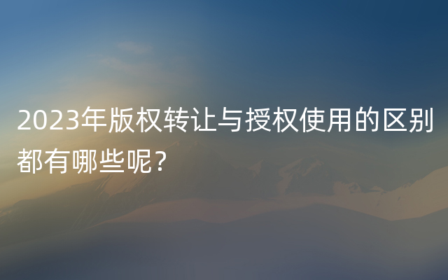 2023年版权转让与授权使用的区别都有哪些呢？