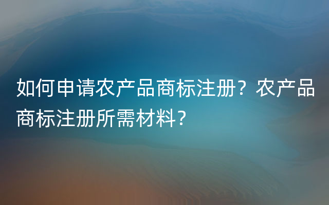 如何申请农产品商标注册？农产品商标注册所需材料？