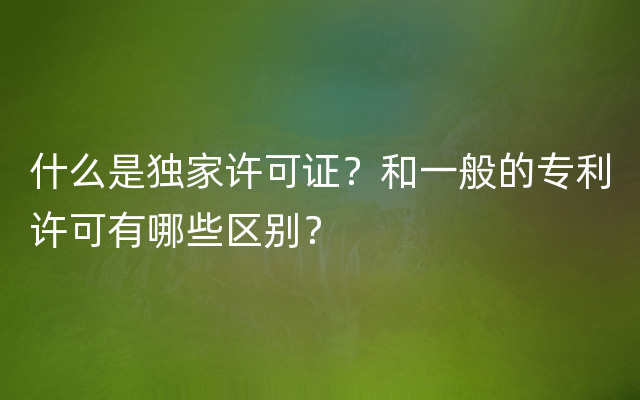 什么是独家许可证？和一般的专利许可有哪些区别？