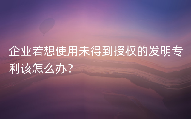 企业若想使用未得到授权的发明专利该怎么办？