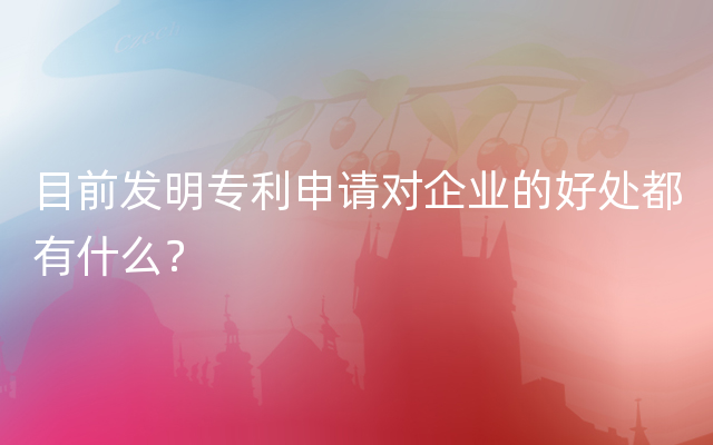 目前发明专利申请对企业的好处都有什么？