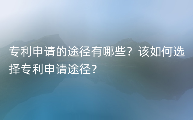 专利申请的途径有哪些？该如何选择专利申请途径？