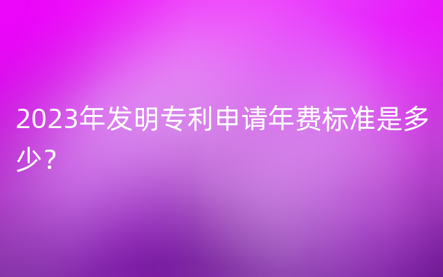 2023年发明专利申请年费标准是多少？