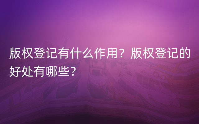 版权登记有什么作用？版权登记的好处有哪些？