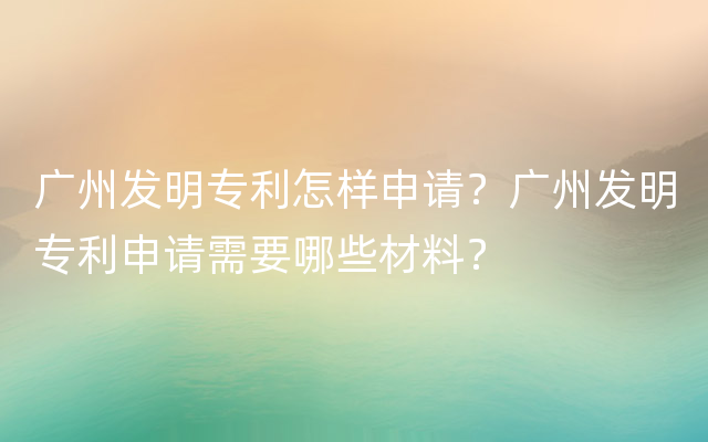 广州发明专利怎样申请？广州发明专利申请需要哪些材料？