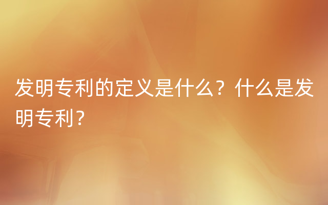 发明专利的定义是什么？什么是发明专利？