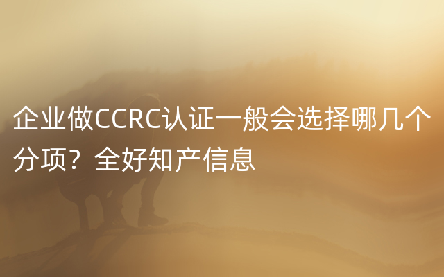企业做CCRC认证一般会选择哪几个分项？全好知产信息