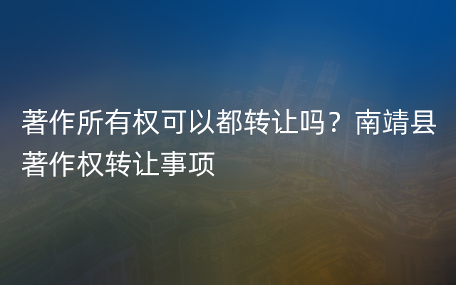 著作所有权可以都转让吗？南靖县著作权转让事项