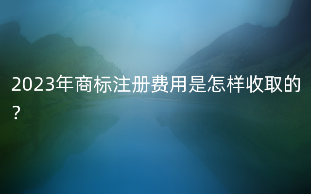 2023年商标注册费用是怎样收取的？