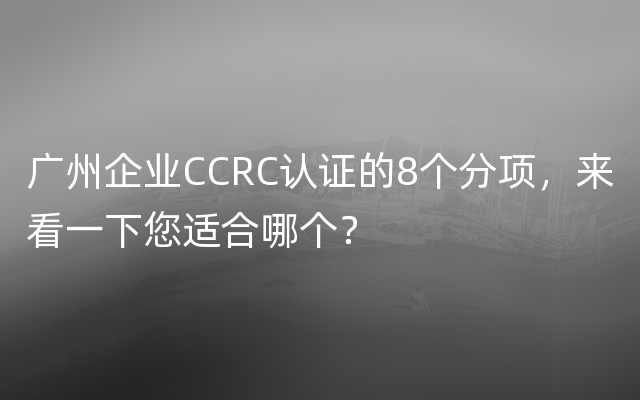 广州企业CCRC认证的8个分项，来看一下您适合哪个？