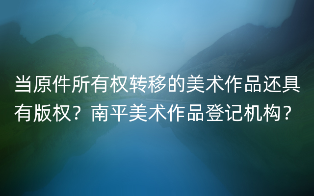 当原件所有权转移的美术作品还具有版权？南平美术作品登记机构？